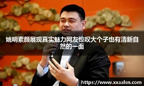 姚明素颜展现真实魅力网友惊叹大个子也有清新自然的一面