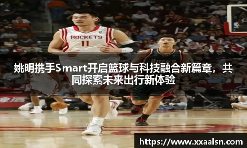 姚明携手Smart开启篮球与科技融合新篇章，共同探索未来出行新体验