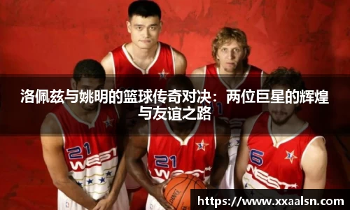 洛佩兹与姚明的篮球传奇对决：两位巨星的辉煌与友谊之路